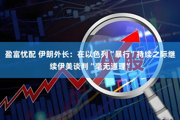 盈富忧配 伊朗外长：在以色列“暴行”持续之际继续伊美谈判“毫无道理”