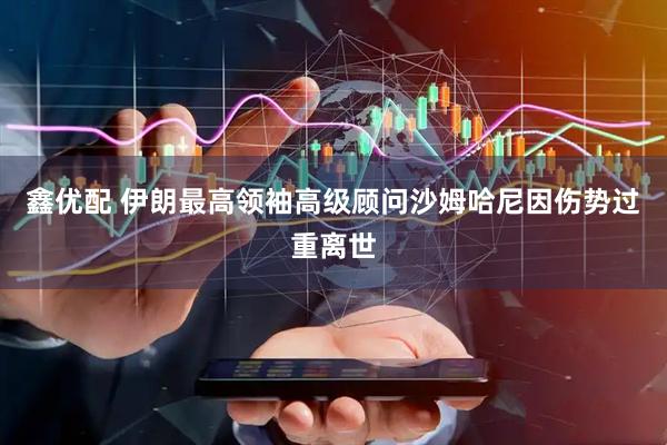鑫优配 伊朗最高领袖高级顾问沙姆哈尼因伤势过重离世