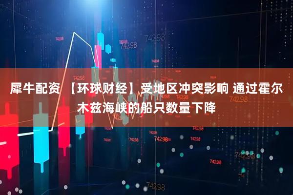 犀牛配资 【环球财经】受地区冲突影响 通过霍尔木兹海峡的船只数量下降