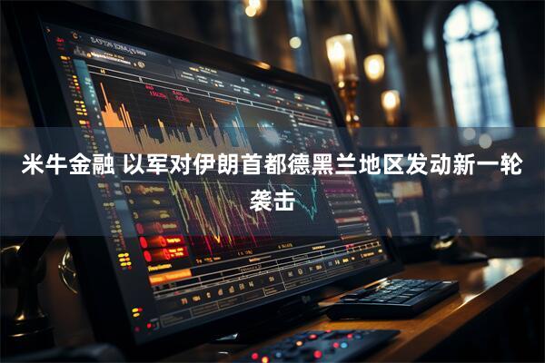 米牛金融 以军对伊朗首都德黑兰地区发动新一轮袭击