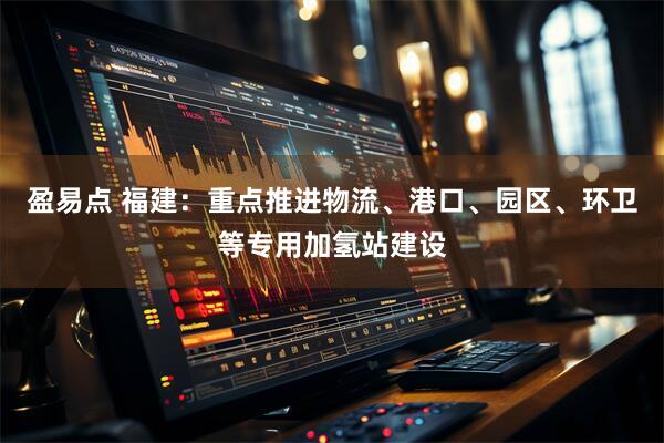 盈易点 福建：重点推进物流、港口、园区、环卫等专用加氢站建设