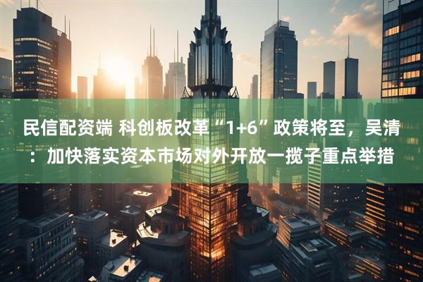 民信配资端 科创板改革“1+6”政策将至，吴清：加快落实资本市场对外开放一揽子重点举措