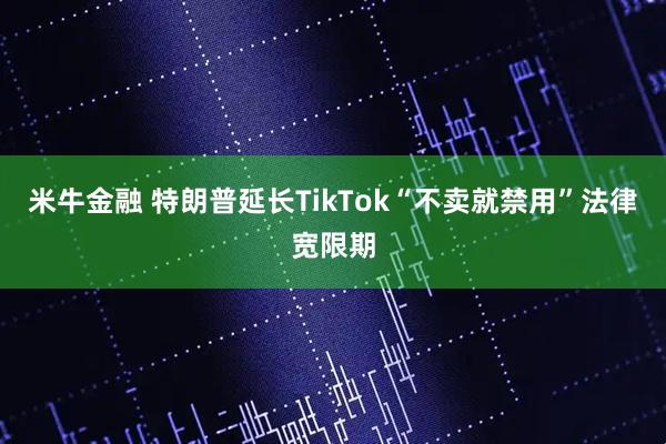 米牛金融 特朗普延长TikTok“不卖就禁用”法律宽限期