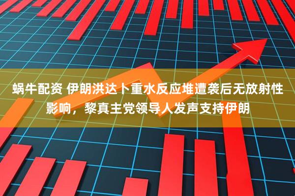 蜗牛配资 伊朗洪达卜重水反应堆遭袭后无放射性影响，黎真主党领导人发声支持伊朗
