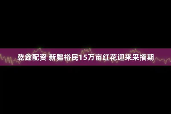 乾鑫配资 新疆裕民15万亩红花迎来采摘期