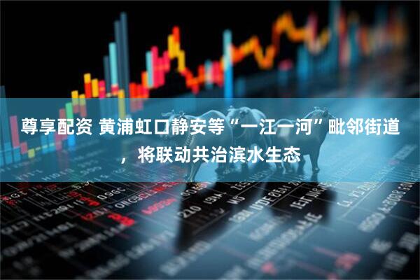 尊享配资 黄浦虹口静安等“一江一河”毗邻街道，将联动共治滨水生态