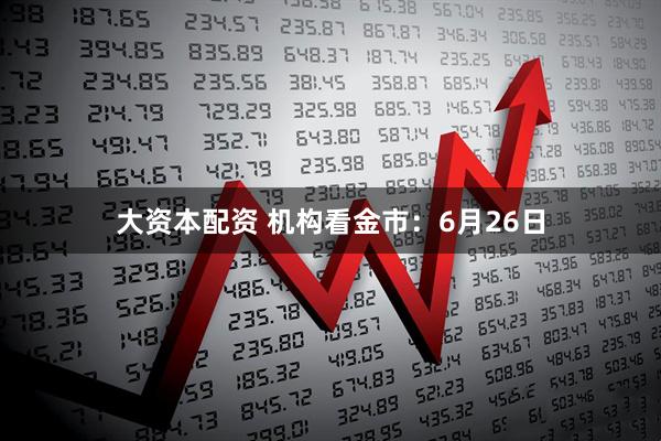 大资本配资 机构看金市：6月26日