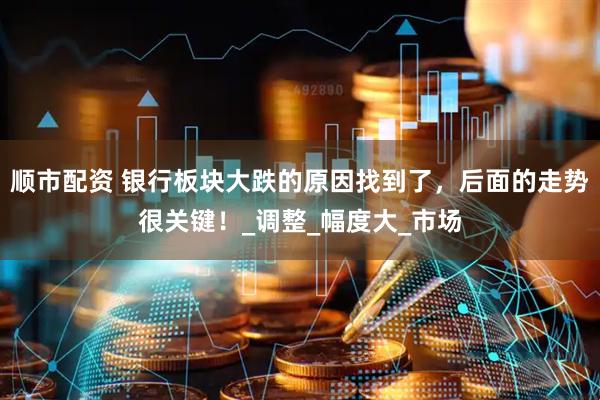 顺市配资 银行板块大跌的原因找到了，后面的走势很关键！_调整_幅度大_市场