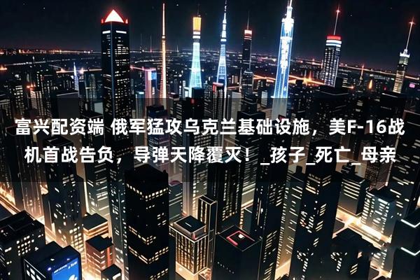 富兴配资端 俄军猛攻乌克兰基础设施，美F-16战机首战告负，导弹天降覆灭！_孩子_死亡_母亲