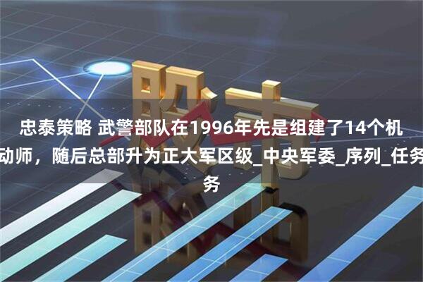 忠泰策略 武警部队在1996年先是组建了14个机动师，随后总部升为正大军区级_中央军委_序列_任务