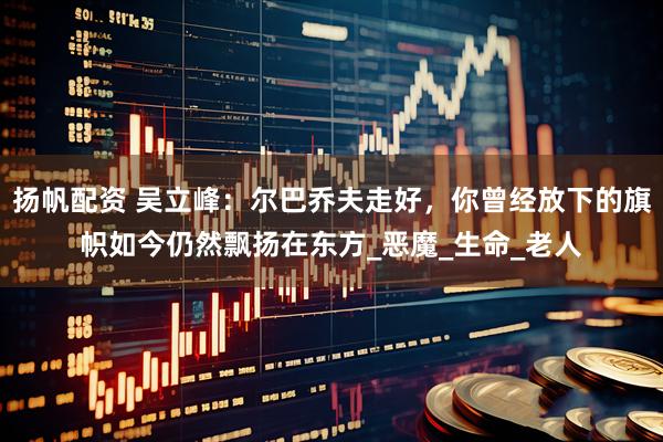 扬帆配资 吴立峰：尔巴乔夫走好，你曾经放下的旗帜如今仍然飘扬在东方_恶魔_生命_老人