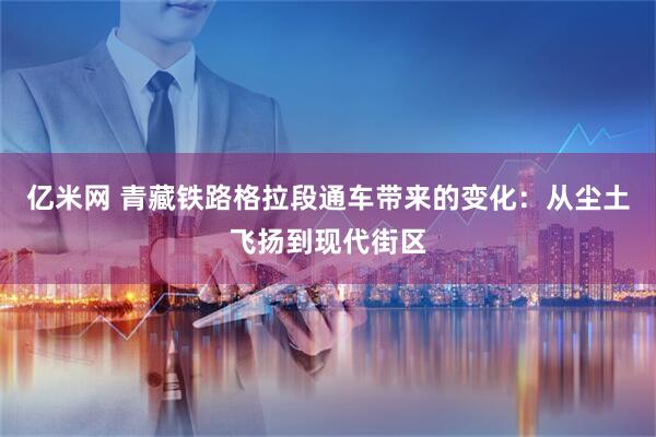 亿米网 青藏铁路格拉段通车带来的变化：从尘土飞扬到现代街区