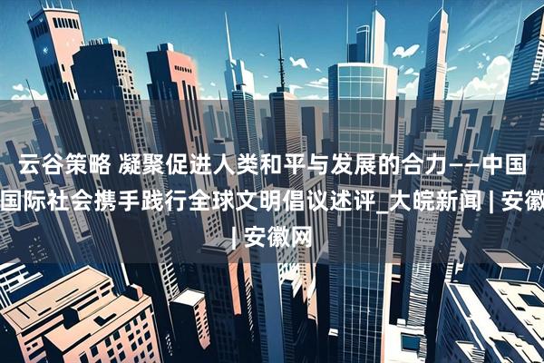 云谷策略 凝聚促进人类和平与发展的合力——中国同国际社会携手践行全球文明倡议述评_大皖新闻 | 安徽网