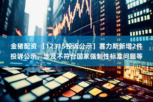 金猪配资 【12315投诉公示】赛力斯新增2件投诉公示，涉及不符合国家强制性标准问题等