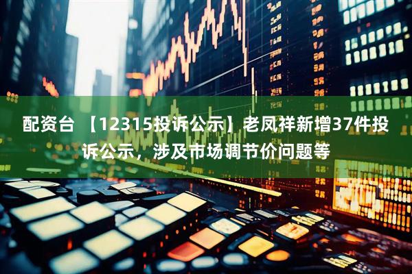 配资台 【12315投诉公示】老凤祥新增37件投诉公示，涉及市场调节价问题等