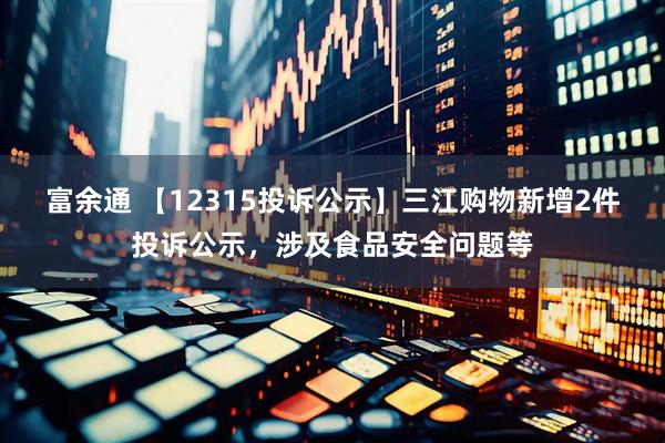 富余通 【12315投诉公示】三江购物新增2件投诉公示，涉及食品安全问题等