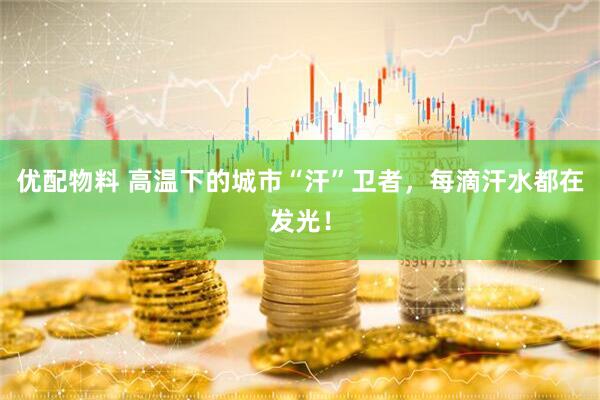 优配物料 高温下的城市“汗”卫者，每滴汗水都在发光！