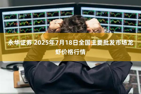 永华证券 2025年7月18日全国主要批发市场龙虾价格行情