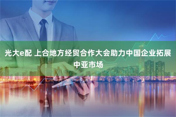 光大e配 上合地方经贸合作大会助力中国企业拓展中亚市场