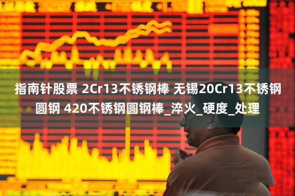 指南针股票 2Cr13不锈钢棒 无锡20Cr13不锈钢圆钢 420不锈钢圆钢棒_淬火_硬度_处理