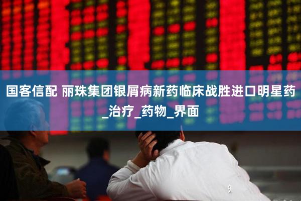 国客信配 丽珠集团银屑病新药临床战胜进口明星药_治疗_药物_界面