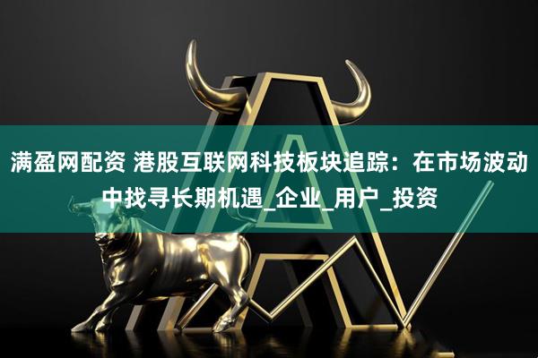 满盈网配资 港股互联网科技板块追踪：在市场波动中找寻长期机遇_企业_用户_投资