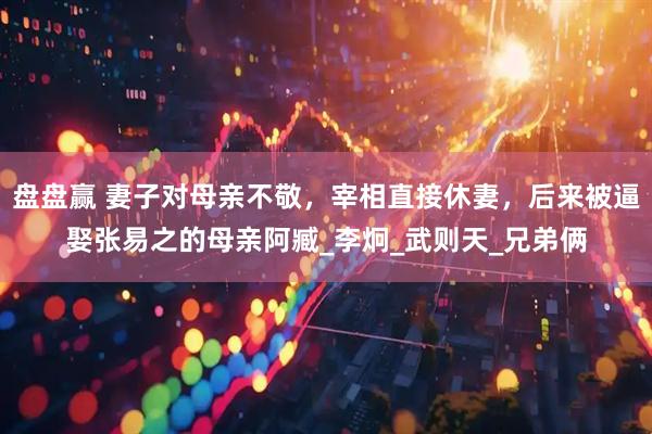 盘盘赢 妻子对母亲不敬，宰相直接休妻，后来被逼娶张易之的母亲阿臧_李炯_武则天_兄弟俩