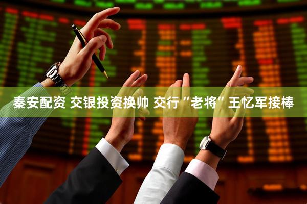 秦安配资 交银投资换帅 交行“老将”王忆军接棒