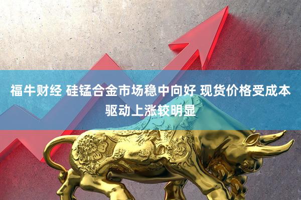 福牛财经 硅锰合金市场稳中向好 现货价格受成本驱动上涨较明显