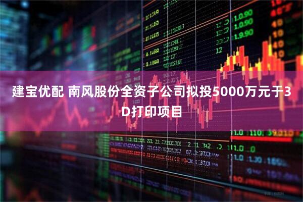 建宝优配 南风股份全资子公司拟投5000万元于3D打印项目