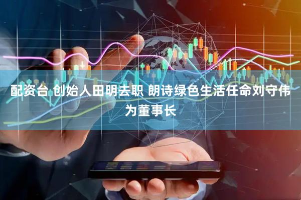 配资台 创始人田明去职 朗诗绿色生活任命刘守伟为董事长