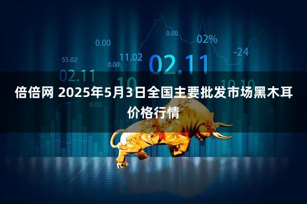 倍倍网 2025年5月3日全国主要批发市场黑木耳价格行情