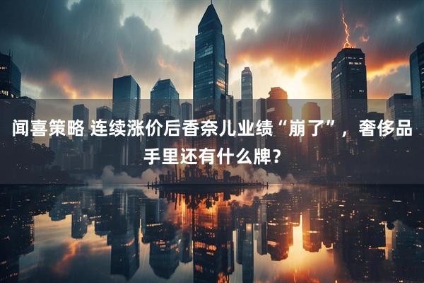 闻喜策略 连续涨价后香奈儿业绩“崩了”，奢侈品手里还有什么牌？