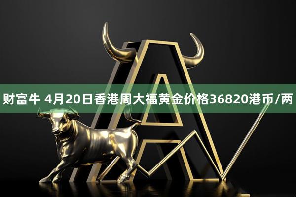 财富牛 4月20日香港周大福黄金价格36820港币/两