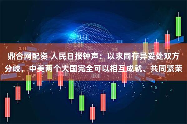 鼎合网配资 人民日报钟声：以求同存异妥处双方分歧，中美两个大国完全可以相互成就、共同繁荣