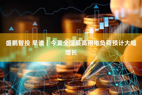盛鹏智投 早读｜今夏全国最高用电负荷预计大幅增长