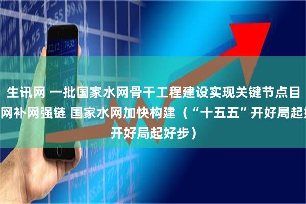 生讯网 一批国家水网骨干工程建设实现关键节点目标 联网补网强链 国家水网加快构建（“十五五”开好局起好步）