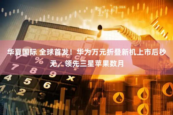 华夏国际 全球首发！华为万元折叠新机上市后秒无，领先三星苹果数月